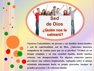 Nuestras Comunidades, los jóvenes y sus familias tienen hambre
y sed de espiritualidad, sed de Dios. ¿Sabremos hacernos
compañeras de camino para que no se pierdan? Vivimos en un
tiempo complejo y en una sociedad líquida, donde muchas
certezas van desapareciendo. En algunos contextos parece
prevalecer una cultura fragmentada, replegada sobre sí misma
orientada únicamente hacia su propio provecho, incapaz de
grandes proyectos y de valerosos ideales.
 