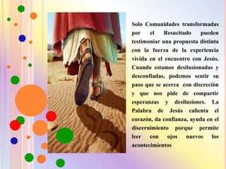 Solo Comunidades transformadas
por el Resucitado pueden
testimoniar una propuesta distinta
con la fuerza de la experiencia
vivida en el encuentro con Jesús.
Cuando estamos desilusionadas y
desconfiadas, podemos sentir su
paso que se acerca con discreción
y que nos pide de compartir
esperanzas y desilusiones. La
Palabra de Jesús calienta el
corazón, da confianza, ayuda en el
discernimiento porque permite
leer con ojos nuevos los
acontecimientos
 