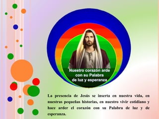 La presencia de Jesús se inserta en nuestra vida, en
nuestras pequeñas historias, en nuestro vivir cotidiano y
hace arder el corazón con su Palabra de luz y de
esperanza.
 