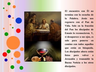 El encuentro con Él no
termina con la escucha de
la Palabra. Jesús nos
regenera con el Pan de
Vida. Solo en la fracción
del Pan los discípulos de
Emaús lo reconocieron. Y,
si desaparece a sus ojos, es
solo para ponerse en
camino con todos aquellos
que están en búsqueda.
Los discípulos ahora están
listos para volver a
Jerusalén y transmitir la
Buena Noticia a los otros
discípulos.
 