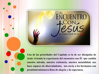 Una de las prioridades del Capítulo es la de ser discípulas de
Jesús viviendo la experiencia del encuentro con Él que cambia
nuestra mirada, nuestra existencia, nuestra mentalidad, nos
hace capaces de discernimiento, nos envía a los hermanos con
prontitud misionera llena de alegría y de esperanza.
 