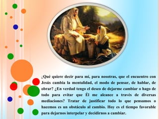 ¿Qué quiere decir para mí, para nosotras, que el encuentro con
Jesús cambia la mentalidad, el modo de pensar, de hablar, de
obrar? ¿En verdad tengo el deseo de dejarme cambiar o hago de
todo para evitar que Él me alcance a través de diversas
mediaciones? Tratar de justificar todo lo que pensamos o
hacemos es un obstáculo al cambio. Hoy es el tiempo favorable
para dejarnos interpelar y decidirnos a cambiar.
 