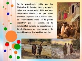 En la experiencia vivida por los
discípulos de Emaús, antes y después,
todas nos encontramos. Ella nos hace
comprender dónde y en qué modo
podemos tropezar con el Señor Jesús.
Es sorprendente cómo se le pueda
encontrar por el camino, en la
cotidianidad cargada de expectativas y
de desilusiones, de esperanzas y de
incertidumbres, de oscuridad y de luz.
 