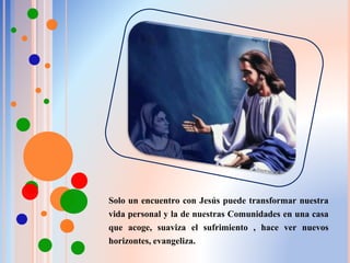 Solo un encuentro con Jesús puede transformar nuestra
vida personal y la de nuestras Comunidades en una casa
que acoge, suaviza el sufrimiento , hace ver nuevos
horizontes, evangeliza.
 