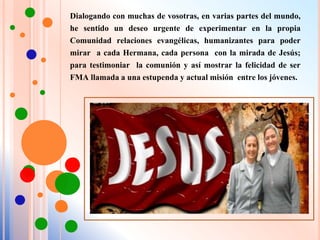 Dialogando con muchas de vosotras, en varias partes del mundo,
he sentido un deseo urgente de experimentar en la propia
Comunidad relaciones evangélicas, humanizantes para poder
mirar a cada Hermana, cada persona con la mirada de Jesús;
para testimoniar la comunión y así mostrar la felicidad de ser
FMA llamada a una estupenda y actual misión entre los jóvenes.
 