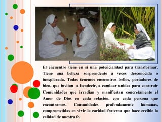 El encuentro tiene en sí una potencialidad para transformar.
Tiene una belleza sorprendente a veces desconocida o
inexplorada. Todas tenemos encuentros bellos, portadores de
bien, que invitan a bendecir, a caminar unidas para construir
Comunidades que irradian y manifiestan concretamente el
Amor de Dios en cada relación, con cada persona que
encontramos. Comunidades profundamente humanas,
comprometidas en vivir la caridad fraterna que hace creíble la
calidad de nuestra fe.
 