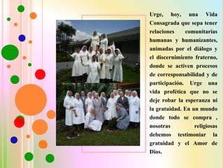 Urge, hoy, una Vida
Consagrada que sepa tener
relaciones comunitarias
humanas y humanizantes,
animadas por el diálogo y
el discernimiento fraterno,
donde se activen procesos
de corresponsabilidad y de
participación. Urge una
vida profética que no se
deje robar la esperanza ni
la gratuidad. En un mundo
donde todo se compra ,
nosotras religiosas
debemos testimoniar la
gratuidad y el Amor de
Dios.
 
