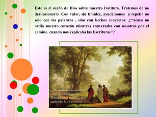 Este es el sueño de Dios sobre nuestro Instituto. Tratemos de no
desilusionarlo. Con valor, sin timidez, ayudémonos a repetir no
solo con las palabras , sino con hechos concretos: ¿“Acaso no
ardía nuestro corazón mientras conversaba con nosotros por el
camino, cuando nos explicaba las Escrituras”?
 