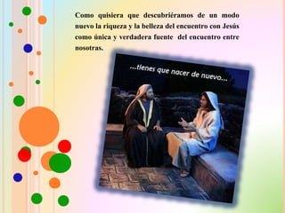 Como quisiera que descubriéramos de un modo
nuevo la riqueza y la belleza del encuentro con Jesús
como única y verdadera fuente del encuentro entre
nosotras.
 