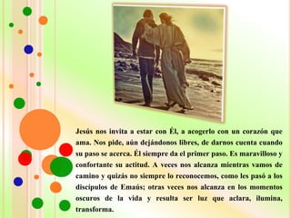 Jesús nos invita a estar con Él, a acogerlo con un corazón que
ama. Nos pide, aún dejándonos libres, de darnos cuenta cuando
su paso se acerca. Él siempre da el primer paso. Es maravilloso y
confortante su actitud. A veces nos alcanza mientras vamos de
camino y quizás no siempre lo reconocemos, como les pasó a los
discípulos de Emaús; otras veces nos alcanza en los momentos
oscuros de la vida y resulta ser luz que aclara, ilumina,
transforma.
 