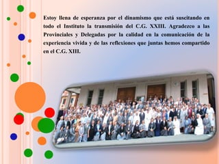 Estoy llena de esperanza por el dinamismo que está suscitando en
todo el Instituto la transmisión del C.G. XXIII. Agradezco a las
Provinciales y Delegadas por la calidad en la comunicación de la
experiencia vivida y de las reflexiones que juntas hemos compartido
en el C.G. XIII.
 