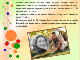 Nuestros Fundadores nos han dado un gran ejemplo. Para M.
Mazzarello Jesús era el confidente, el consolador: “Confiad en Jesús,
dejad todos vuestros disgustos en su Corazón, dejadlo hacer a Él, Él
ajustará todo” (C. 25,3).
El Corazón de Jesús era su morada habitual: “Estoy en el Corazón de
Jesús” (C. 19,3).
El horizonte vital de M. Mazzarello se caracterizó por la presencia
Eucarística de Jesús, una presencia constantemente cercana, deseada y
testimoniada
 