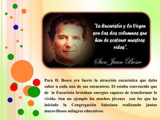 Para D. Bosco era fuerte la atracción eucarística que daba
sabor a cada uno de sus encuentros. El estaba convencido que
de la Eucaristía brotaban energías capaces de transformar lo
vivido. Son un ejemplo los muchos jóvenes con los que ha
iniciado la Congregación Salesiana realizando juntos
maravillosos milagros educativos.
 