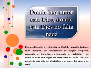 Estamos llamadas a testimoniar un ideal de comunión fraterna
entre nosotras, con sentimientos de acogida recíproca,
aceptando las limitaciones y valorando las cualidades y los
dones de cada una, según las enseñanzas de Jesús. “En esto
conocerán que sois mis discípulos, si os amáis los unos a los
otros”
 