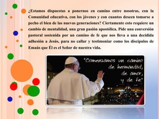 ¿Estamos dispuestas a ponernos en camino entre nosotras, con la
Comunidad educativa, con los jóvenes y con cuantos deseen tomarse a
pecho el bien de las nuevas generaciones? Ciertamente esto requiere un
cambio de mentalidad, una gran pasión apostólica. Pide una conversión
pastoral sostenida por un camino de fe que nos lleva a una decidida
adhesión a Jesús, para no callar y testimoniar como los discípulos de
Emaús que Él es el Señor de nuestra vida.
 