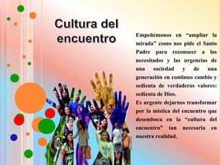 Empeñémonos en “ampliar la
mirada” como nos pide el Santo
Padre para reconocer a los
necesitados y las urgencias de
una sociedad y de una
generación en continuo cambio y
sedienta de verdaderos valores:
sedienta de Dios.
Es urgente dejarnos transformar
por la mística del encuentro que
desemboca en la “cultura del
encuentro” tan necesaria en
nuestra realidad.
 