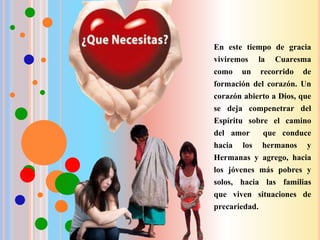 En este tiempo de gracia
viviremos la Cuaresma
como un recorrido de
formación del corazón. Un
corazón abierto a Dios, que
se deja compenetrar del
Espíritu sobre el camino
del amor que conduce
hacia los hermanos y
Hermanas y agrego, hacia
los jóvenes más pobres y
solos, hacia las familias
que viven situaciones de
precariedad.
 
