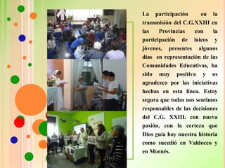 La participación en la
transmisión del C.G.XXIII en
las Provincias con la
participación de laicos y
jóvenes, presentes algunos
días en representación de las
Comunidades Educativas, ha
sido muy positiva y os
agradezco por las iniciativas
hechas en esta línea. Estoy
segura que todas nos sentimos
responsables de las decisiones
del C.G. XXIII. con nueva
pasión, con la certeza que
Dios guía hoy nuestra historia
como sucedió en Valdocco y
en Mornés.
 
