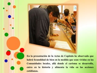 En la presentación de la Actas de Capítulo he observado que
habrá fecundidad de bien en la medida que sean vividas en las
Comunidades locales, allá donde el carisma se desarrolla,
entra en la historia y alimenta la vida en las acciones
cotidianas.
 