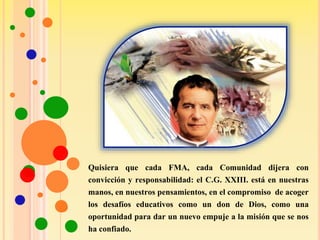 Quisiera que cada FMA, cada Comunidad dijera con
convicción y responsabilidad: el C.G. XXIII. está en nuestras
manos, en nuestros pensamientos, en el compromiso de acoger
los desafíos educativos como un don de Dios, como una
oportunidad para dar un nuevo empuje a la misión que se nos
ha confiado.
 