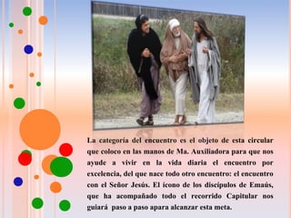 La categoría del encuentro es el objeto de esta circular
que coloco en las manos de Ma. Auxiliadora para que nos
ayude a vivir en la vida diaria el encuentro por
excelencia, del que nace todo otro encuentro: el encuentro
con el Señor Jesús. El ícono de los discípulos de Emaús,
que ha acompañado todo el recorrido Capitular nos
guiará paso a paso apara alcanzar esta meta.
 