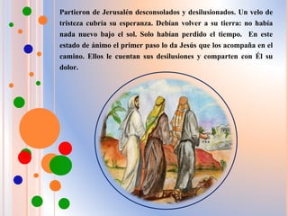 Partieron de Jerusalén desconsolados y desilusionados. Un velo de
tristeza cubría su esperanza. Debían volver a su tierra: no había
nada nuevo bajo el sol. Solo habían perdido el tiempo. En este
estado de ánimo el primer paso lo da Jesús que los acompaña en el
camino. Ellos le cuentan sus desilusiones y comparten con Él su
dolor.
 