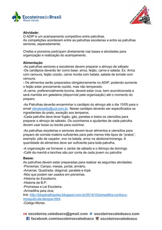 Atividade:
O ADIP é um acampamento competitivo entre patrulhas.
As competições acontecem entre as patrulhas escoteiras e entre as patrulhas
seniores, separadamente.
Chefes e pioneiros participam diretamente nas bases e atividades para
organização e realização do acampamento.
Alimentação
-As patrulhas seniores e escoteiras devem preparar o almoço de sábado
-Os cardápios deverão ter como base: arroz, feijão, carne e salada. Ex: Arroz
com cenoura, feijão cozido, carne moída com batata, salada de tomate com
cenoura.
- Os alimentos serão preparados obrigatoriamente no ADIP, podendo somente
o feijão estar previamente cozido, mas não temperado.
-A carne, preferencialmente bovina, deverá estar crua, bem acondicionada e
será mantida em geladeira (disponível pela organização) até o momento do
preparo.
-As Patrulhas deverão encaminhar o cardápio do almoço até o dia 15/05 para o
email vilmatosetto@uol.com.br. Nesse cardápio deverão ser especificados os
ingredientes do prato, exceção aos temperos.
-Cada patrulha deve levar fogão, gás, panelas e todos os utensílios para
preparar o almoço de sábado. Os cozinheiros e ajudantes de cada patrulha
devem usar tocas ou bonés para cozinhar.
-As patrulhas escoteiras e seniores devem levar alimentos e utensílios para
preparo de comida mateira suficientes para pelo menos três tipos de “pratos”,
exemplo: pão de caçador, ovo na batata, arroz na abobora/moranga. A
quantidade de alimentos deve ser suficiente para toda patrulha.
-A organização vai fornecer o Jantar de sábado e o Almoço de domingo
-Café da manhã e lanches são por conta de cada jovem ou patrulha
Bases:
As patrulhas devem estar preparadas para realizar as seguintes atividades:
-Pioneirias: Campo, mesas, portal, armário.
-Amarras: Quadrada, diagonal, paralela e tripé.
-Nós que podem ser usados em pioneirias.
-Historia do Escotismo.
-Historia de B.P.
-Promessa e Lei Escoteira.
-Armadilha para zica;
link: http://blogdoathaydes.blogspot.com.br/2014/10/armadilha-contra-o-
mosquito-da-dengue.html.
-Código Morse.
 