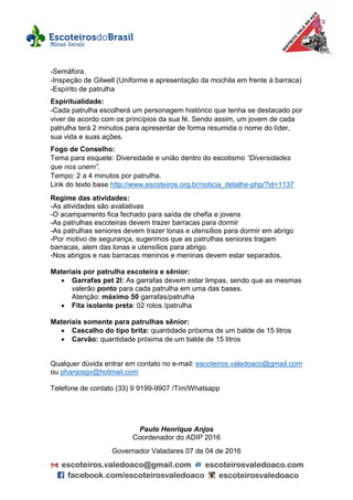 -Semáfora.
-Inspeção de Gilwell (Uniforme e apresentação da mochila em frente à barraca)
-Espírito de patrulha
Espiritualidade:
-Cada patrulha escolherá um personagem histórico que tenha se destacado por
viver de acordo com os princípios da sua fé. Sendo assim, um jovem de cada
patrulha terá 2 minutos para apresentar de forma resumida o nome do líder,
sua vida e suas ações.
Fogo de Conselho:
Tema para esquete: Diversidade e união dentro do escotismo “Diversidades
que nos unem”.
Tempo: 2 a 4 minutos por patrulha.
Link do texto base http://www.escoteiros.org.br/noticia_detalhe-php/?id=1137
Regime das atividades:
-As atividades são avaliativas
-O acampamento fica fechado para saída de chefia e jovens
-As patrulhas escoteiras devem trazer barracas para dormir
-As patrulhas seniores devem trazer lonas e utensílios para dormir em abrigo
-Por motivo de segurança, sugerimos que as patrulhas seniores tragam
barracas, alem das lonas e utensílios para abrigo.
-Nos abrigos e nas barracas meninos e meninas devem estar separados.
Materiais por patrulha escoteira e sênior:
 Garrafas pet 2l: As garrafas devem estar limpas, sendo que as mesmas
valerão ponto para cada patrulha em uma das bases.
Atenção: máximo 50 garrafas/patrulha
 Fita isolante preta: 02 rolos /patrulha
Materiais somente para patrulhas sênior:
 Cascalho do tipo brita: quantidade próxima de um balde de 15 litros
 Carvão: quantidade próxima de um balde de 15 litros
Qualquer dúvida entrar em contato no e-mail: escoteiros.valedoaco@gmail.com
ou phanjosgv@hotmail.com
Telefone de contato (33) 9 9199-9907 /Tim/Whatsapp
Paulo Henrique Anjos
Coordenador do ADIP 2016
Governador Valadares 07 de 04 de 2016
 