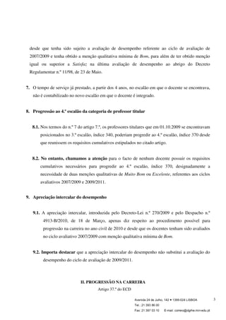 Avenida 24 de Julho, 142 ● 1399-024 LISBOA
Tel.: 21 393 86 00
Fax: 21 397 03 10 E-mail: correio@dgrhe.min-edu.pt
3
desde que tenha sido sujeito a avaliação de desempenho referente ao ciclo de avaliação de
2007/2009 e tenha obtido a menção qualitativa mínima de Bom, para além de ter obtido menção
igual ou superior a Satisfaz na última avaliação de desempenho ao abrigo do Decreto
Regulamentar n.º 11/98, de 23 de Maio.
7. O tempo de serviço já prestado, a partir dos 4 anos, no escalão em que o docente se encontrava,
não é contabilizado no novo escalão em que o docente é integrado.
8. Progressão ao 4.º escalão da categoria de professor titular
8.1. Nos termos do n.º 7 do artigo 7.º, os professores titulares que em 01.10.2009 se encontravam
posicionados no 3.º escalão, índice 340, poderiam progredir ao 4.º escalão, índice 370 desde
que reunissem os requisitos cumulativos estipulados no citado artigo.
8.2. No entanto, chamamos a atenção para o facto de nenhum docente possuir os requisitos
cumulativos necessários para progredir ao 4.º escalão, índice 370, designadamente a
necessidade de duas menções qualitativas de Muito Bom ou Excelente, referentes aos ciclos
avaliativos 2007/2009 e 2009/2011.
9. Apreciação intercalar do desempenho
9.1. A apreciação intercalar, introduzida pelo Decreto-Lei n.º 270/2009 e pelo Despacho n.º
4913-B/2010, de 18 de Março, apenas diz respeito ao procedimento possível para
progressão na carreira no ano civil de 2010 e desde que os docentes tenham sido avaliados
no ciclo avaliativo 2007/2009 com menção qualitativa mínima de Bom.
9.2. Importa destacar que a apreciação intercalar do desempenho não substitui a avaliação do
desempenho do ciclo de avaliação de 2009/2011.
II. PROGRESSÃO NA CARREIRA
Artigo 37.º do ECD
 