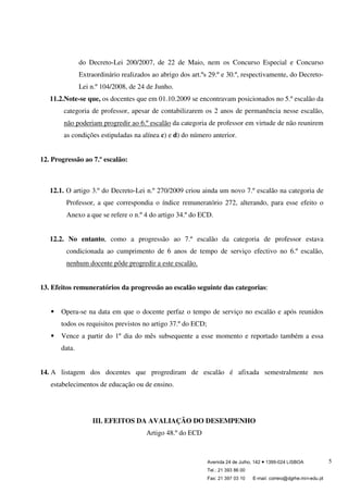 Avenida 24 de Julho, 142 ● 1399-024 LISBOA
Tel.: 21 393 86 00
Fax: 21 397 03 10 E-mail: correio@dgrhe.min-edu.pt
5
do Decreto-Lei 200/2007, de 22 de Maio, nem os Concurso Especial e Concurso
Extraordinário realizados ao abrigo dos art.ºs 29.º e 30.º, respectivamente, do Decreto-
Lei n.º 104/2008, de 24 de Junho.
11.2.Note-se que, os docentes que em 01.10.2009 se encontravam posicionados no 5.º escalão da
categoria de professor, apesar de contabilizarem os 2 anos de permanência nesse escalão,
não poderiam progredir ao 6.º escalão da categoria de professor em virtude de não reunirem
as condições estipuladas na alínea c) e d) do número anterior.
12. Progressão ao 7.º escalão:
12.1. O artigo 3.º do Decreto-Lei n.º 270/2009 criou ainda um novo 7.º escalão na categoria de
Professor, a que correspondia o índice remuneratório 272, alterando, para esse efeito o
Anexo a que se refere o n.º 4 do artigo 34.º do ECD.
12.2. No entanto, como a progressão ao 7.º escalão da categoria de professor estava
condicionada ao cumprimento de 6 anos de tempo de serviço efectivo no 6.º escalão,
nenhum docente pôde progredir a este escalão.
13. Efeitos remuneratórios da progressão ao escalão seguinte das categorias:
Opera-se na data em que o docente perfaz o tempo de serviço no escalão e após reunidos
todos os requisitos previstos no artigo 37.º do ECD;
Vence a partir do 1º dia do mês subsequente a esse momento e reportado também a essa
data.
14. A listagem dos docentes que progrediram de escalão é afixada semestralmente nos
estabelecimentos de educação ou de ensino.
III. EFEITOS DA AVALIAÇÃO DO DESEMPENHO
Artigo 48.º do ECD
 