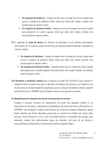 Avenida 24 de Julho, 142 ● 1399-024 LISBOA
Tel.: 21 393 86 00
Fax: 21 397 03 10 E-mail: correio@dgrhe.min-edu.pt
8
Na categoria de professor – redução de dois anos no tempo de serviço exigido para
acesso à categoria de professor titular, desde que tenha sido sempre avaliado com
menção igual ou superior a Bom;
Na categoria de professor titular – redução de um ano no tempo de serviço exigido
para progressão ao escalão seguinte, desde que tenha sido sempre avaliado com
menção igual ou superior a Bom.
23. A aquisição do grau de doutor em Ciências da Educação ou em domínio directamente
relacionado com o respectivo grupo de docência, por docentes profissionalizados integrados na
carreira, confere:
Na categoria de professor – redução de quatro anos no tempo de serviço exigido para
acesso à categoria de professor titular, desde que tenha sido sempre avaliado com
menção igual ou superior a Bom;
Na categoria de professor titular – redução de dois anos no tempo de serviço exigido
para progressão ao escalão seguinte, desde que tenha sido sempre avaliado com menção
igual ou superior a Bom.
24. Chamamos a particular atenção para o disposto no artigo 54.º do ECD no que concerne à
redução de dois ou quatro anos para os docentes da categoria de professor, em virtude de esta
incidir apenas no tempo legalmente exigido para acesso à categoria de professor titular, regulado
pelo Decreto-Lei n.º 104/2008, de 24 de Junho, concurso esse que não se realizou.
25. Regularização de situações incorrectas de progressão na carreira
Compete à direcção executiva do agrupamento ou escola não agrupada verificar se as
progressões dos docentes se operaram em cumprimento das regras previstas no Decreto-Lei n.º
270/2009 e das orientações vertidas nesta Circular. Se, no decorrer daquelas diligências, aquele
órgão constatar que foram efectuadas progressões na carreira em violação das regras supra
descritas, deverá promover, com a maior brevidade possível, a restituição das quantias que,
entretanto, tenham sido indevidamente pagas aos docentes, sob pena de ser aferida a
responsabilidade administrativa e financeira dos titulares daqueles órgãos.
 