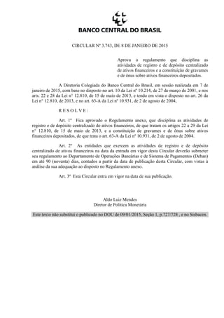 CIRCULAR Nº 3.743, DE 8 DE JANEIRO DE 2015
Aprova o regulamento que disciplina as
atividades de registro e de depósito centralizado
de ativos financeiros e a constituição de gravames
e de ônus sobre ativos financeiros depositados.
A Diretoria Colegiada do Banco Central do Brasil, em sessão realizada em 7 de
janeiro de 2015, com base no disposto no art. 10 da Lei nº 10.214, de 27 de março de 2001, e nos
arts. 22 e 28 da Lei n° 12.810, de 15 de maio de 2013, e tendo em vista o disposto no art. 26 da
Lei n° 12.810, de 2013, e no art. 63-A da Lei nº 10.931, de 2 de agosto de 2004,
R E S O L V E :
Art. 1º Fica aprovado o Regulamento anexo, que disciplina as atividades de
registro e de depósito centralizado de ativos financeiros, de que tratam os artigos 22 a 29 da Lei
n° 12.810, de 15 de maio de 2013, e a constituição de gravames e de ônus sobre ativos
financeiros depositados, de que trata o art. 63-A da Lei nº 10.931, de 2 de agosto de 2004.
Art. 2º As entidades que exercem as atividades de registro e de depósito
centralizado de ativos financeiros na data da entrada em vigor desta Circular deverão submeter
seu regulamento ao Departamento de Operações Bancárias e de Sistema de Pagamentos (Deban)
em até 90 (noventa) dias, contados a partir da data de publicação desta Circular, com vistas à
análise da sua adequação ao disposto no Regulamento anexo.
Art. 3º Esta Circular entra em vigor na data de sua publicação.
Aldo Luiz Mendes
Diretor de Política Monetária
Este texto não substitui o publicado no DOU de 09/01/2015, Seção 1, p.727/728 , e no Sisbacen.
 