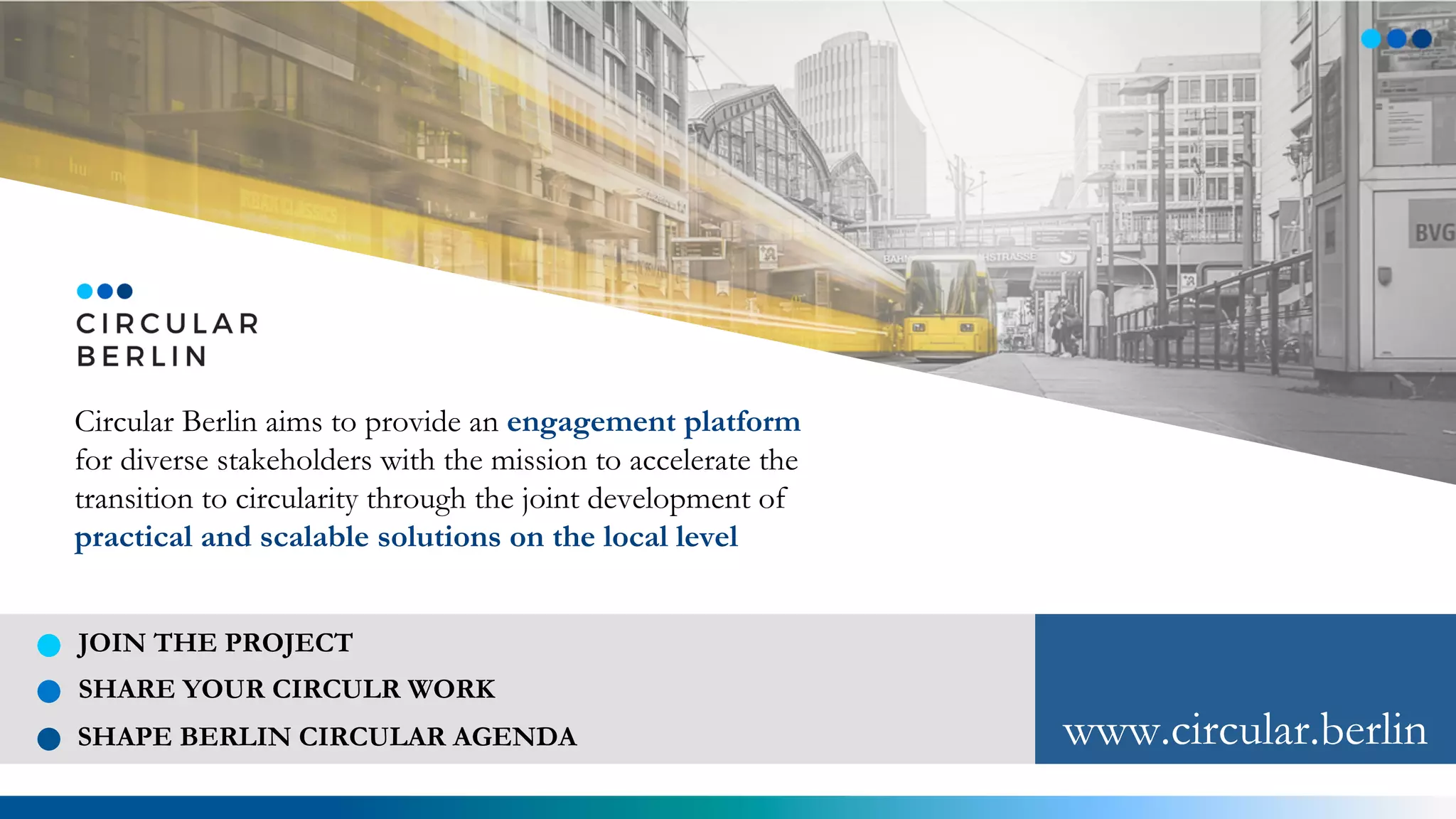 Circular Berlin aims to provide an engagement platform
for diverse stakeholders with the mission to accelerate the
transition to circularity through the joint development of
practical and scalable solutions on the local level
JOIN THE PROJECT
SHARE YOUR CIRCULR WORK
SHAPE BERLIN CIRCULAR AGENDA www.circular.berlin
 