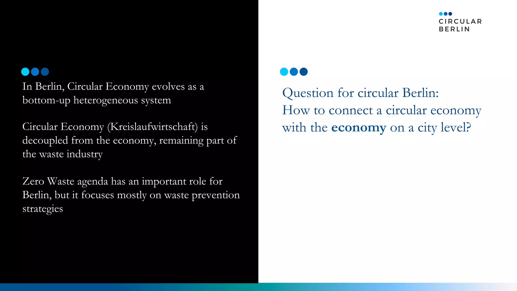 In Berlin, Circular Economy evolves as a
bottom-up heterogeneous system
Circular Economy (Kreislaufwirtschaft) is
decoupled from the economy, remaining part of
the waste industry
Zero Waste agenda has an important role for
Berlin, but it focuses mostly on waste prevention
strategies
Question for circular Berlin:
How to connect a circular economy
with the economy on a city level?
Vision Now
 