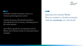 In Berlin, Circular Economy evolves as a
bottom-up heterogeneous system
Circular Economy (Kreislaufwirtschaft) is
decoupled from the economy, remaining part of
the waste industry
Zero Waste agenda has an important role for
Berlin, but it focuses mostly on waste prevention
strategies
Question for circular Berlin:
How to connect a circular economy
with the economy on a city level?
Vision Now
 