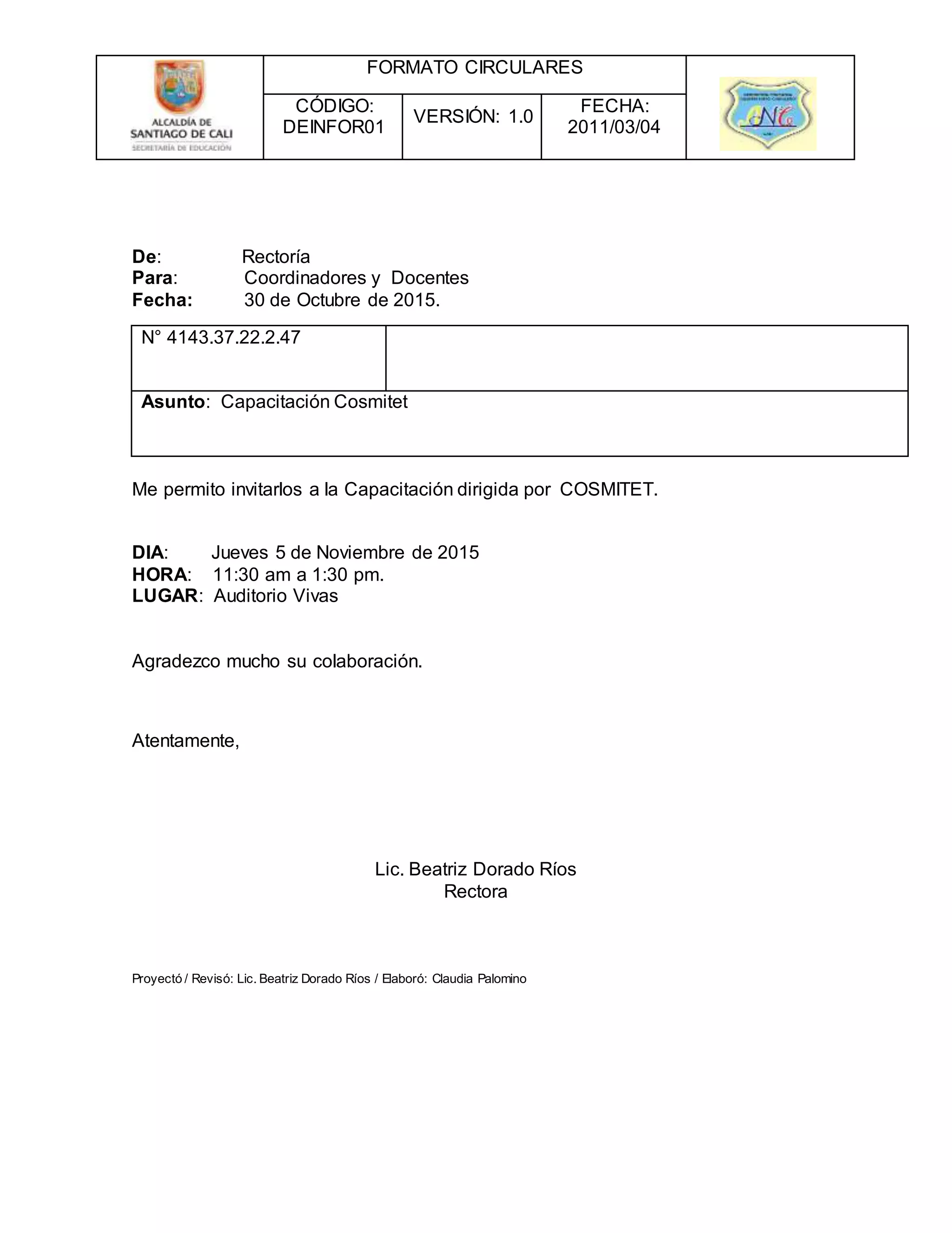 FORMATO CIRCULARES
CÓDIGO:
DEINFOR01
VERSIÓN: 1.0
FECHA:
2011/03/04
De: Rectoría
Para: Coordinadores y Docentes
Fecha: 30 de Octubre de 2015.
N° 4143.37.22.2.47
Asunto: Capacitación Cosmitet
Me permito invitarlos a la Capacitación dirigida por COSMITET.
DIA: Jueves 5 de Noviembre de 2015
HORA: 11:30 am a 1:30 pm.
LUGAR: Auditorio Vivas
Agradezco mucho su colaboración.
Atentamente,
Lic. Beatriz Dorado Ríos
Rectora
Proyectó / Revisó: Lic. Beatriz Dorado Ríos / Elaboró: Claudia Palomino