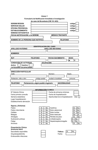 Anexo 1
Formulario de Notificación Inmediata e Investigación
de caso de Brucelosis (CIE 10: A23)
SEREMI REGION código
SERVICIO SALUD código
OFICINA PROVINCIAL código
ESTABLECIEMIENTO código
SEMANA ESTADISTICA
FECHA NOTIFICACIÓN a la SEREMI MÉDICO TRATANTE
NOMBRE DE LA PERSONA QUE NOTIFICA TELEFONO
IDENTIFICACION DEL CASO
APELLIDO PATERNO APELLIDO MATERNO
NOMBRES
RUT TELEFONO FECHA NACIMIENTO SEXO
M F
CONDICIÓN DE ACTIVIDAD OCUPACIÓN
Activo Inactivo
CATEGORÍA OCUPACIONAL:
DIRECCIÓN PARTICULAR
Calle Número Depto.
Población, villa u otro código postal ciudad o localidad comuna
TELEFONO Pertenencia a algún pueblo originario NACIONALIDAD
INFORMACIÓN CLINICA
Nº Historia Clínica Fecha de primeros síntomas
Fecha primera consulta Fecha de hospitalización
Semana estadística Oportunidad de la hospitalización días
Lugar hospitalización
Establecimiento derivación
Signos y Síntomas
Fiebre Si No Calofríos Si No
Fiebre intermitente Si No Dolor abdominal Si No
Cefalea Si No Dolor lumbar Si No
Mialgias Si No Dolor testicular No Si
Artralgias Si No Pérdida de peso Si No
Sudoración profusa Si No Linfadenopatía Si No
Fatiga Si No Hepato/esplenomegalia Si No
Anorexia Si No Si No
Presentación Clínica
Síndrome febril
Sacroileitis/ espondilitis Fallece: Si No
Orquitis/epididimitis Fecha
Endocarditis infecciosa
 