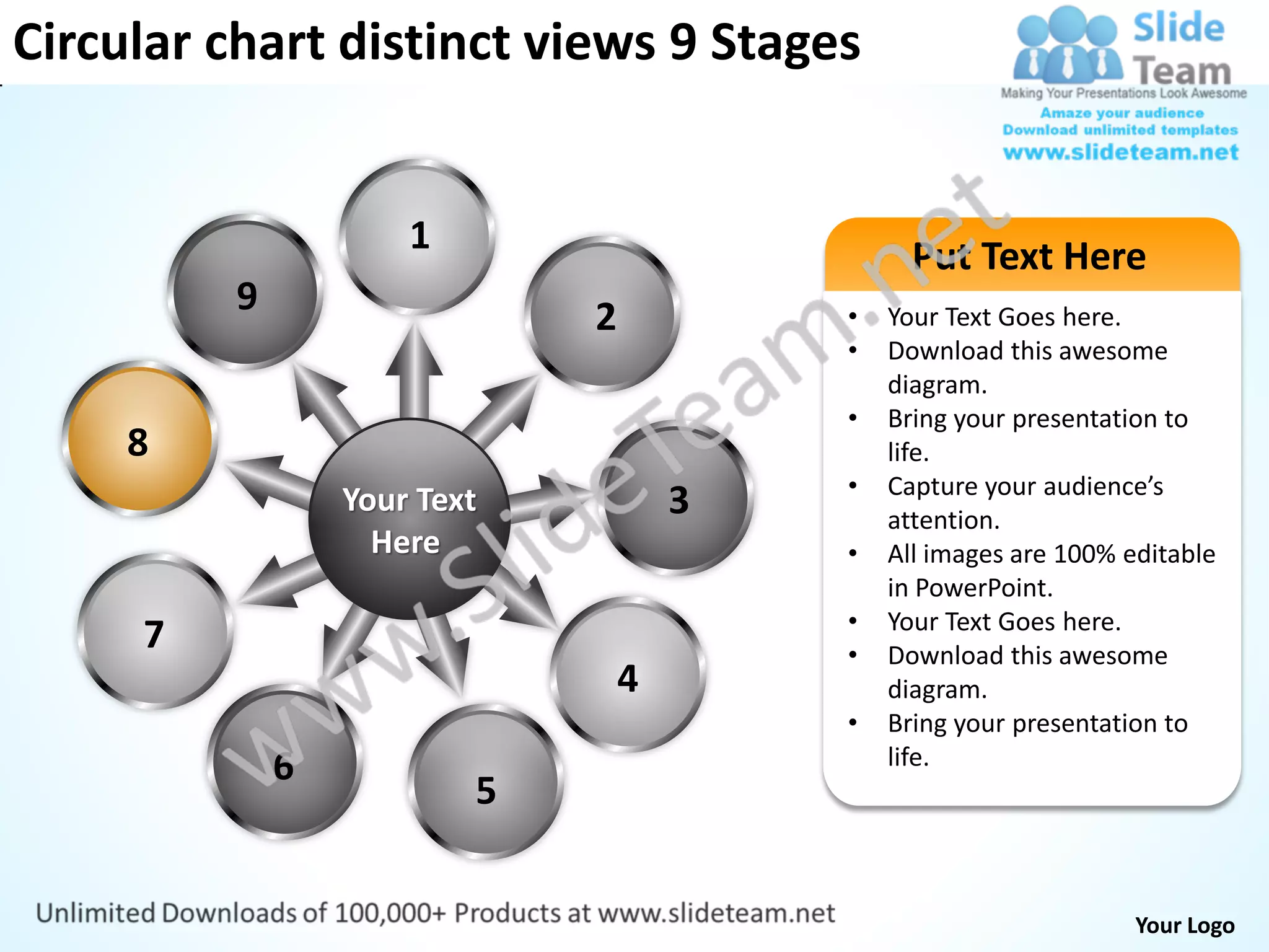 Circular chart distinct views 9 Stages


                      1                         Put Text Here
          9                   2           •   Your Text Goes here.
                                          •   Download this awesome
                                              diagram.
                                          •   Bring your presentation to
     8                                        life.
                                          •   Capture your audience’s
                  Your Text           3       attention.
                    Here                  •   All images are 100% editable
                                              in PowerPoint.
                                          •   Your Text Goes here.
     7                                    •   Download this awesome
                                  4           diagram.
                                          •   Bring your presentation to
              6                               life.
                          5


                                                                   Your Logo
 