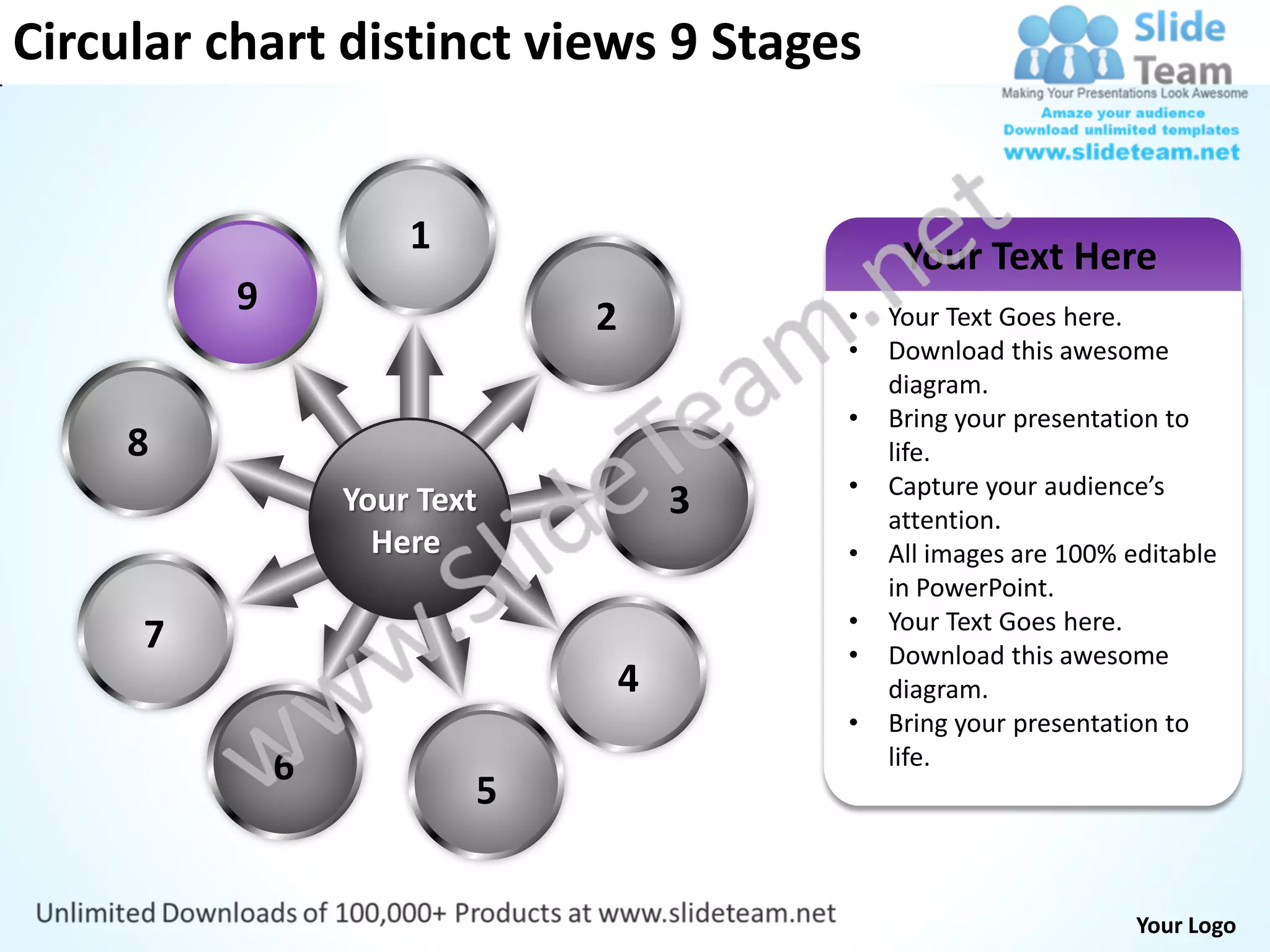 Circular chart distinct views 9 Stages


                      1                        Your Text Here
          9                   2           •   Your Text Goes here.
                                          •   Download this awesome
                                              diagram.
                                          •   Bring your presentation to
     8                                        life.
                                          •   Capture your audience’s
                  Your Text           3       attention.
                    Here                  •   All images are 100% editable
                                              in PowerPoint.
                                          •   Your Text Goes here.
     7                                    •   Download this awesome
                                  4           diagram.
                                          •   Bring your presentation to
              6                               life.
                          5


                                                                   Your Logo
 