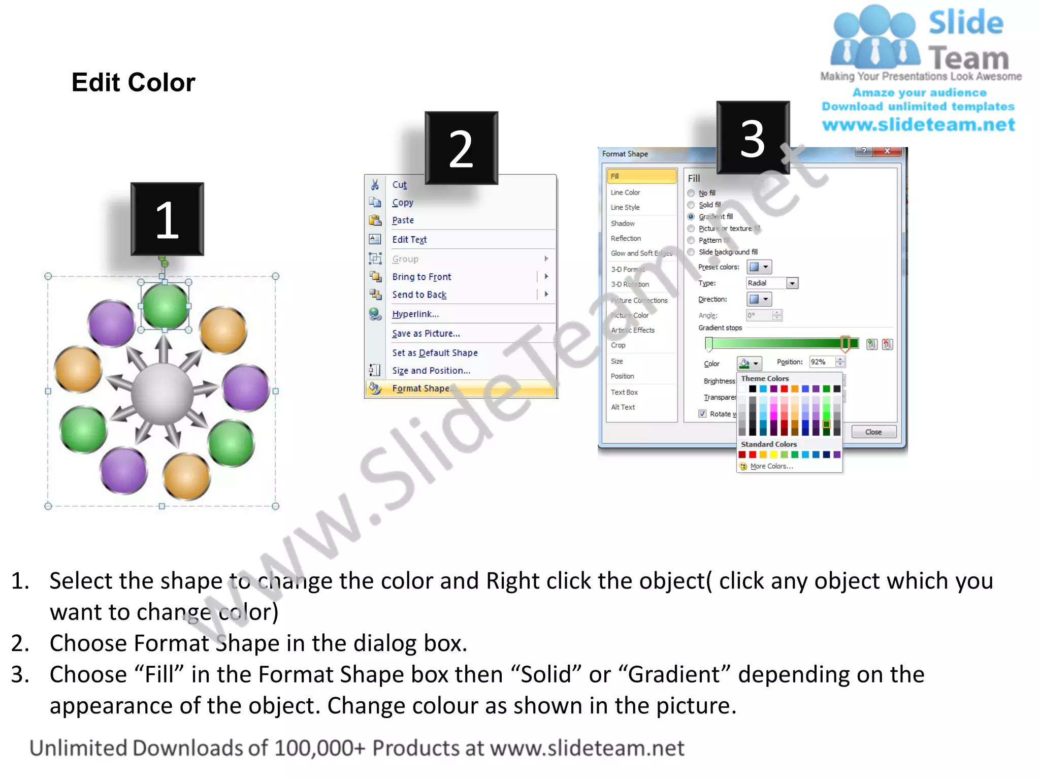 Edit Color

                                         2                           3
             1




1. Select the shape to change the color and Right click the object( click any object which you
   want to change color)
2. Choose Format Shape in the dialog box.
3. Choose “Fill” in the Format Shape box then “Solid” or “Gradient” depending on the
   appearance of the object. Change colour as shown in the picture.
 