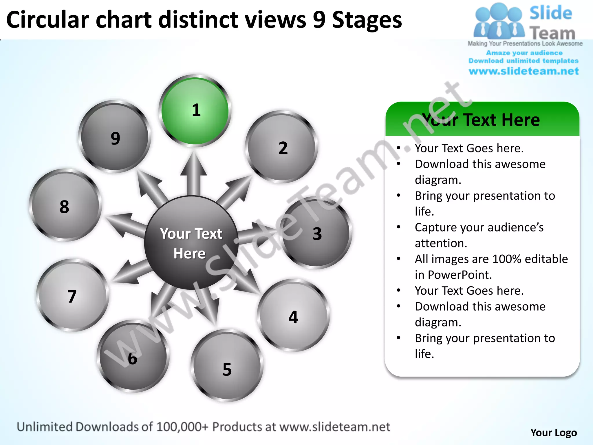 Circular chart distinct views 9 Stages


                      1                        Your Text Here
          9                   2           •   Your Text Goes here.
                                          •   Download this awesome
                                              diagram.
                                          •   Bring your presentation to
     8                                        life.
                                          •   Capture your audience’s
                  Your Text           3       attention.
                    Here                  •   All images are 100% editable
                                              in PowerPoint.
                                          •   Your Text Goes here.
     7                                    •   Download this awesome
                                  4           diagram.
                                          •   Bring your presentation to
              6                               life.
                          5


                                                                   Your Logo
 