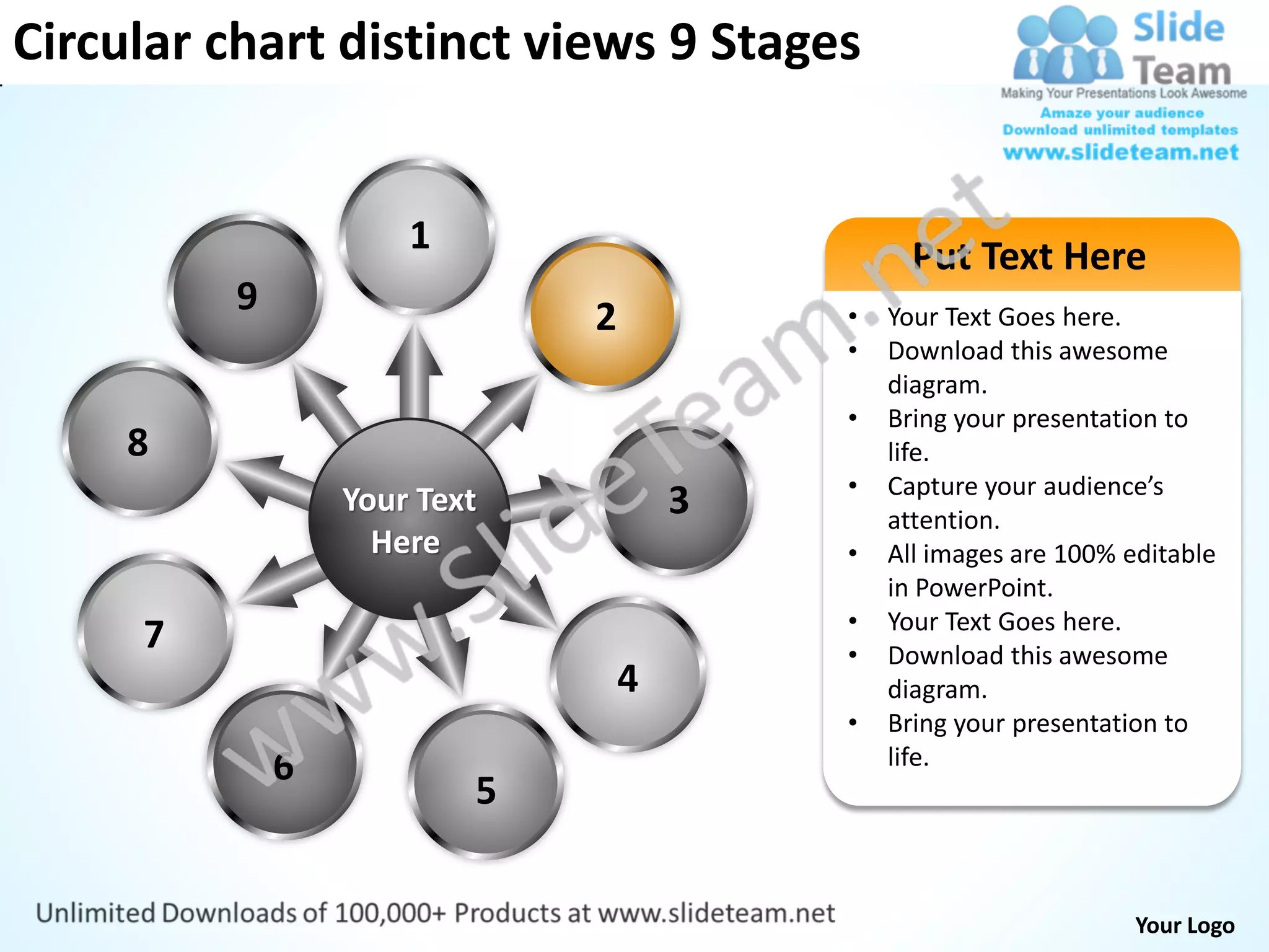 Circular chart distinct views 9 Stages


                      1                         Put Text Here
          9                   2           •   Your Text Goes here.
                                          •   Download this awesome
                                              diagram.
                                          •   Bring your presentation to
     8                                        life.
                                          •   Capture your audience’s
                  Your Text           3       attention.
                    Here                  •   All images are 100% editable
                                              in PowerPoint.
                                          •   Your Text Goes here.
     7                                    •   Download this awesome
                                  4           diagram.
                                          •   Bring your presentation to
              6                               life.
                          5


                                                                   Your Logo
 
