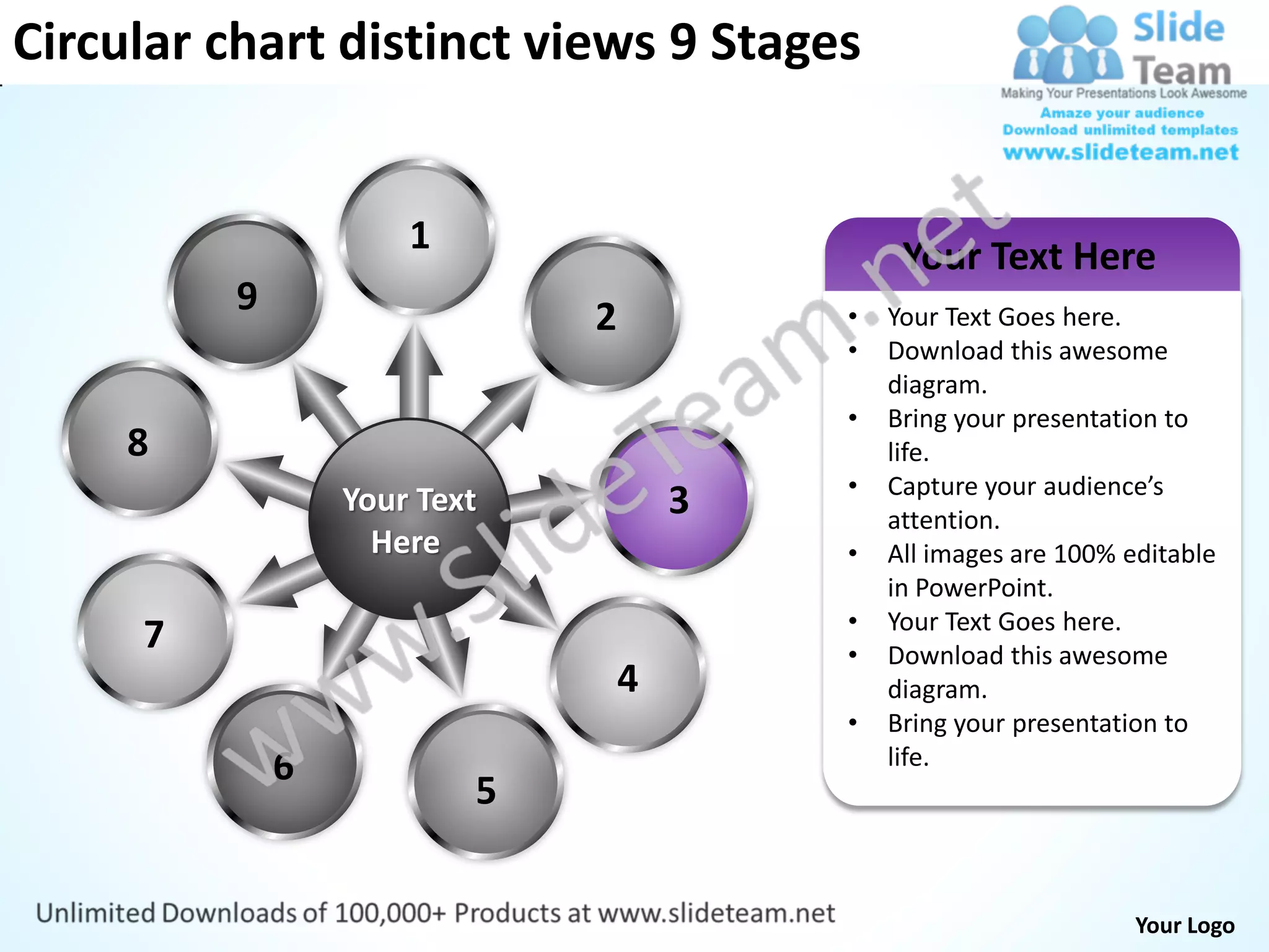 Circular chart distinct views 9 Stages


                      1                        Your Text Here
          9                   2           •   Your Text Goes here.
                                          •   Download this awesome
                                              diagram.
                                          •   Bring your presentation to
     8                                        life.
                                          •   Capture your audience’s
                  Your Text           3       attention.
                    Here                  •   All images are 100% editable
                                              in PowerPoint.
                                          •   Your Text Goes here.
     7                                    •   Download this awesome
                                  4           diagram.
                                          •   Bring your presentation to
              6                               life.
                          5


                                                                   Your Logo
 