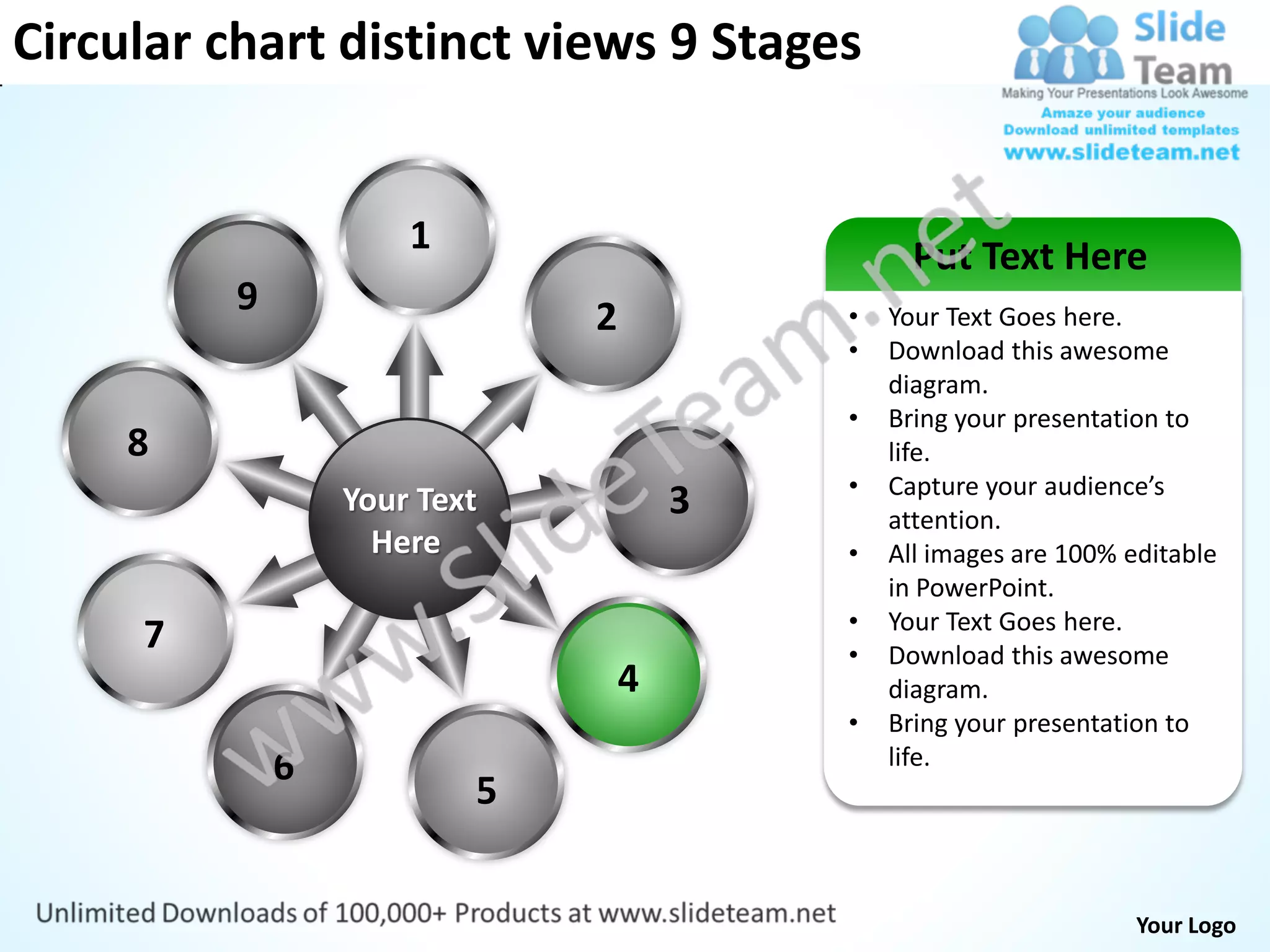 Circular chart distinct views 9 Stages


                      1                         Put Text Here
          9                   2           •   Your Text Goes here.
                                          •   Download this awesome
                                              diagram.
                                          •   Bring your presentation to
     8                                        life.
                                          •   Capture your audience’s
                  Your Text           3       attention.
                    Here                  •   All images are 100% editable
                                              in PowerPoint.
                                          •   Your Text Goes here.
     7                                    •   Download this awesome
                                  4           diagram.
                                          •   Bring your presentation to
              6                               life.
                          5


                                                                   Your Logo
 