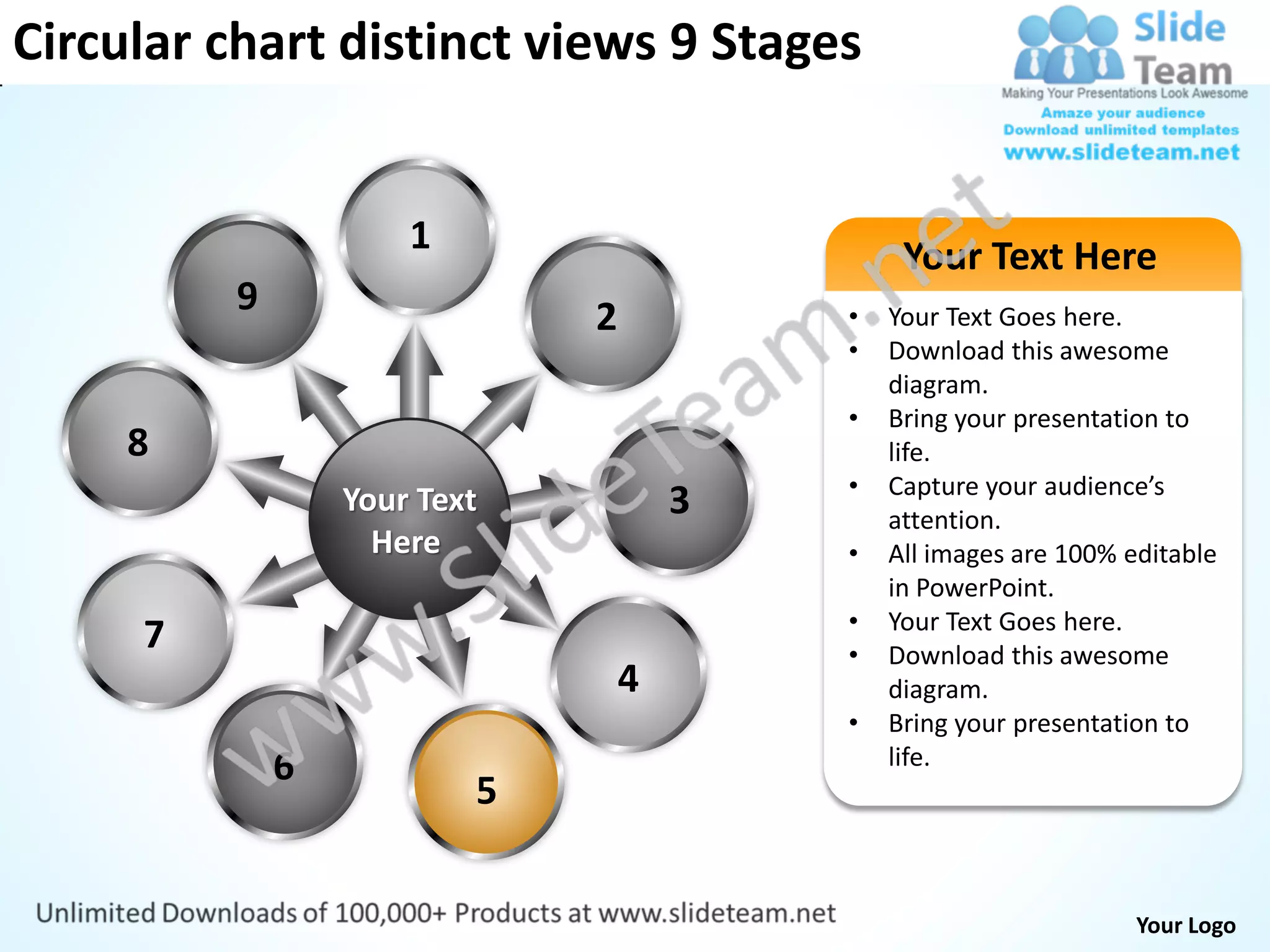Circular chart distinct views 9 Stages


                      1                        Your Text Here
          9                   2           •   Your Text Goes here.
                                          •   Download this awesome
                                              diagram.
                                          •   Bring your presentation to
     8                                        life.
                                          •   Capture your audience’s
                  Your Text           3       attention.
                    Here                  •   All images are 100% editable
                                              in PowerPoint.
                                          •   Your Text Goes here.
     7                                    •   Download this awesome
                                  4           diagram.
                                          •   Bring your presentation to
              6                               life.
                          5


                                                                   Your Logo
 