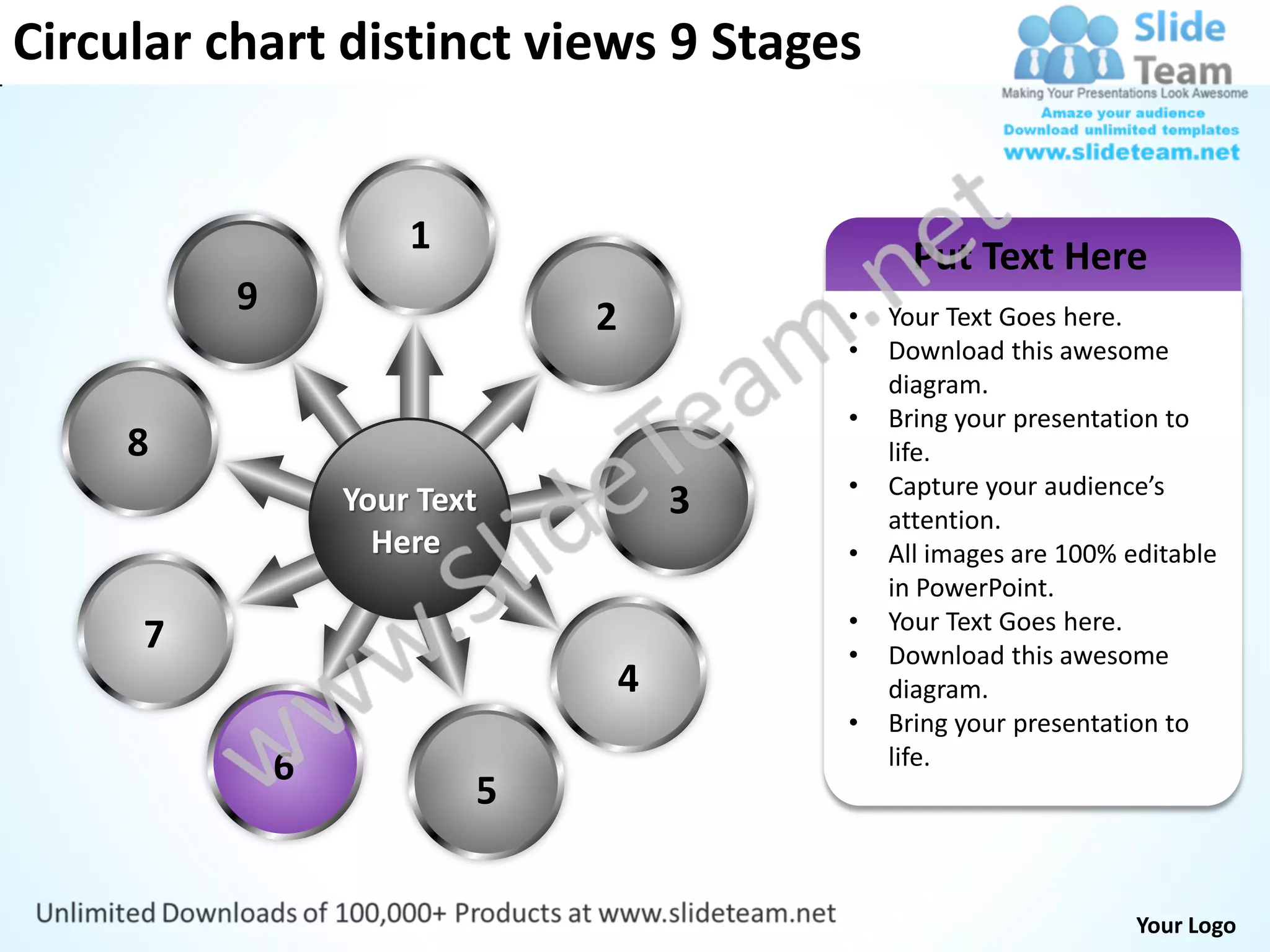 Circular chart distinct views 9 Stages


                      1                         Put Text Here
          9                   2           •   Your Text Goes here.
                                          •   Download this awesome
                                              diagram.
                                          •   Bring your presentation to
     8                                        life.
                                          •   Capture your audience’s
                  Your Text           3       attention.
                    Here                  •   All images are 100% editable
                                              in PowerPoint.
                                          •   Your Text Goes here.
     7                                    •   Download this awesome
                                  4           diagram.
                                          •   Bring your presentation to
              6                               life.
                          5


                                                                   Your Logo
 