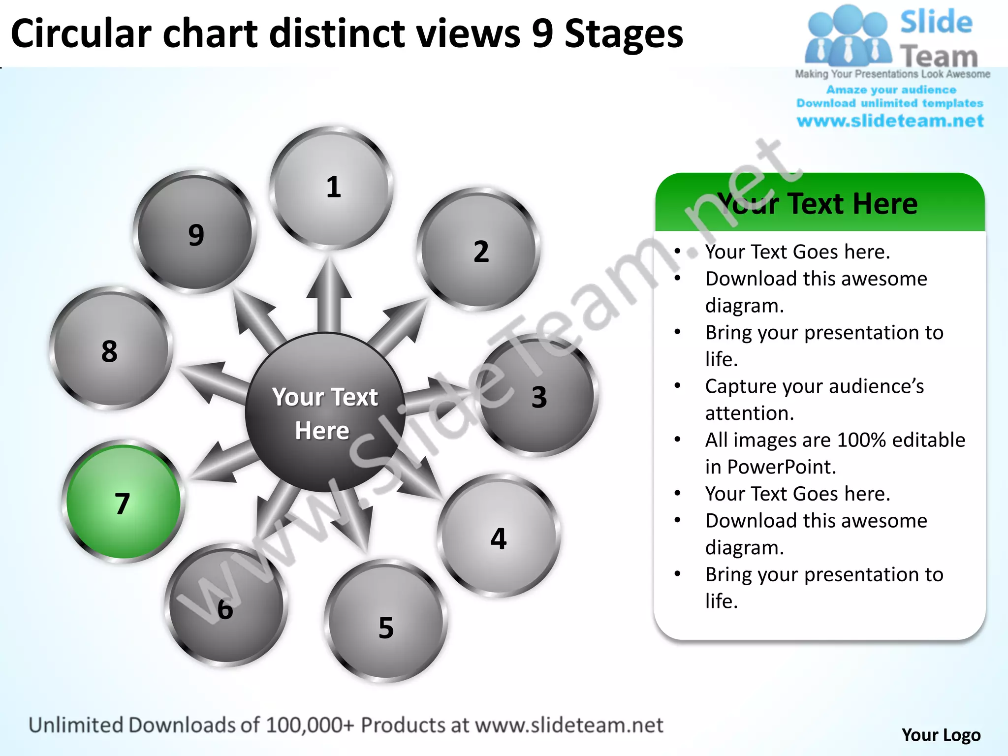 Circular chart distinct views 9 Stages


                      1                        Your Text Here
          9                   2           •   Your Text Goes here.
                                          •   Download this awesome
                                              diagram.
                                          •   Bring your presentation to
     8                                        life.
                                          •   Capture your audience’s
                  Your Text           3       attention.
                    Here                  •   All images are 100% editable
                                              in PowerPoint.
                                          •   Your Text Goes here.
     7                                    •   Download this awesome
                                  4           diagram.
                                          •   Bring your presentation to
              6                               life.
                          5


                                                                   Your Logo
 
