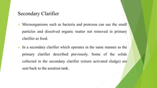 Secondary Clarifier
 Microorganisms such as bacteria and protozoa can use the small
particles and dissolved organic matter not removed in primary
clarifier as food.
 In a secondary clarifier which operates in the same manner as the
primary clarifier described previously. Some of the solids
collected in the secondary clarifier (return activated sludge) are
sent back to the aeration tank.
 
