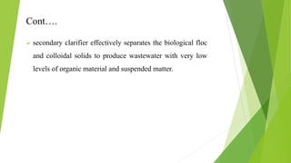 Cont….
 secondary clarifier effectively separates the biological floc
and colloidal solids to produce wastewater with very low
levels of organic material and suspended matter.
 