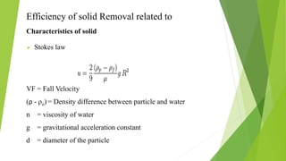 Efficiency of solid Removal related to
Characteristics of solid
 Stokes law
VF = Fall Velocity
(ρ - ρo) = Density difference between particle and water
n = viscosity of water
g = gravitational acceleration constant
d = diameter of the particle
 